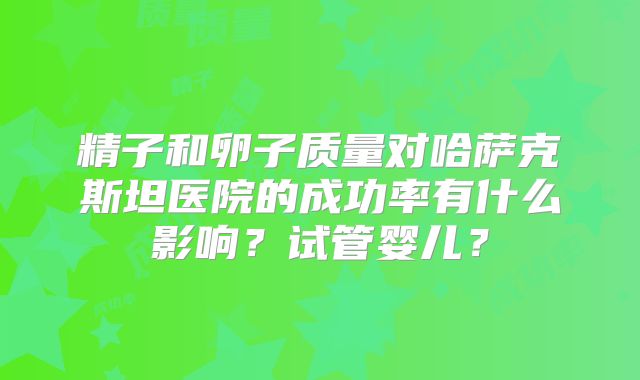 精子和卵子质量对哈萨克斯坦医院的成功率有什么影响？试管婴儿？