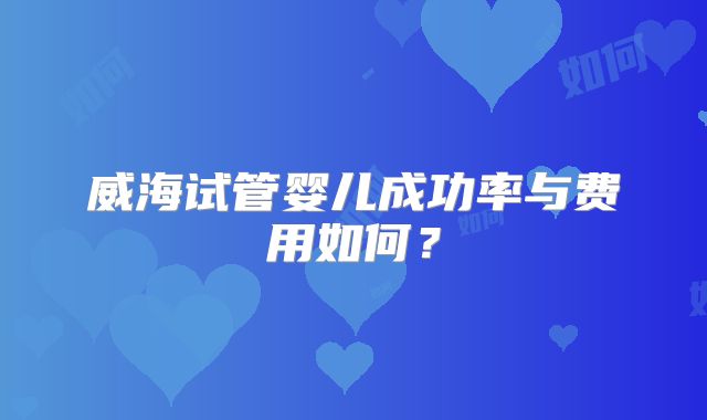 威海试管婴儿成功率与费用如何？