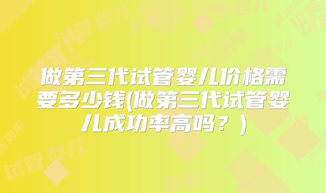做第三代试管婴儿价格需要多少钱(做第三代试管婴儿成功率高吗？)