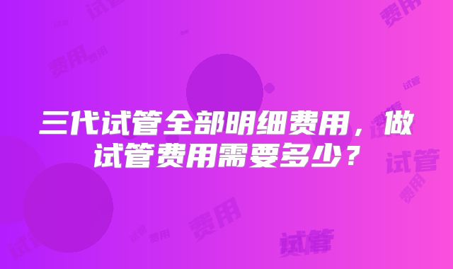 三代试管全部明细费用，做试管费用需要多少？