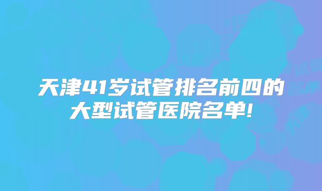 天津41岁试管排名前四的大型试管医院名单!