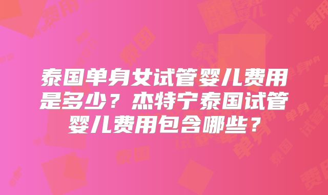 泰国单身女试管婴儿费用是多少？杰特宁泰国试管婴儿费用包含哪些？