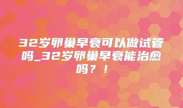 32岁卵巢早衰可以做试管吗_32岁卵巢早衰能治愈吗？！