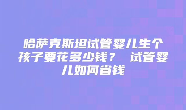 哈萨克斯坦试管婴儿生个孩子要花多少钱? 试管婴儿如何省钱