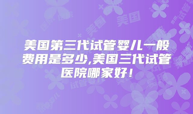 美国第三代试管婴儿一般费用是多少,美国三代试管医院哪家好！