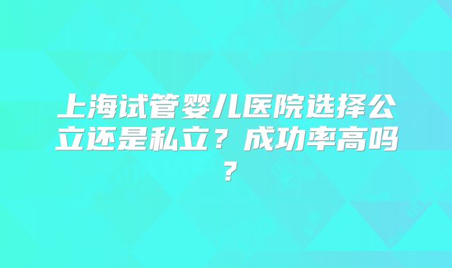 上海试管婴儿医院选择公立还是私立？成功率高吗？