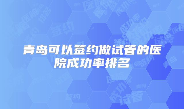 青岛可以签约做试管的医院成功率排名