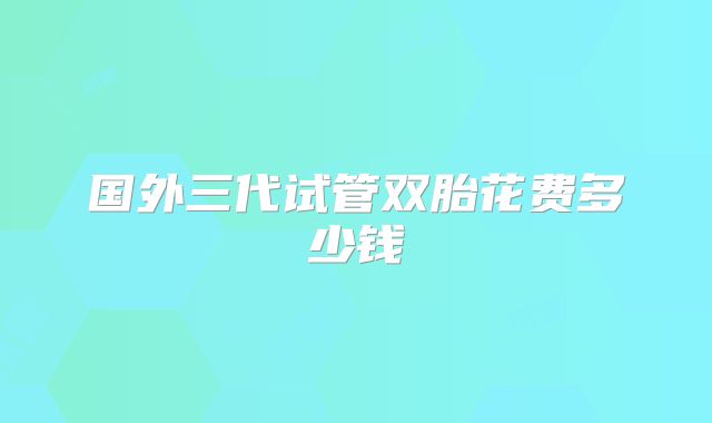 国外三代试管双胎花费多少钱
