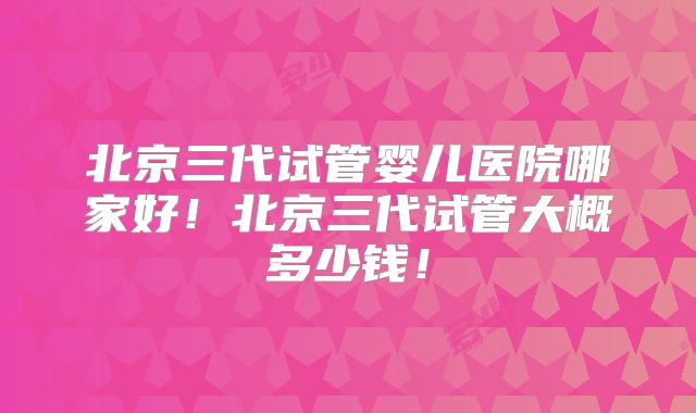北京三代试管婴儿医院哪家好！北京三代试管大概多少钱！