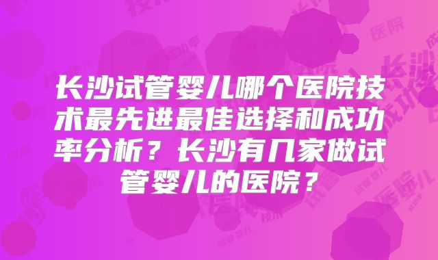 长沙试管婴儿哪个医院技术最先进最佳选择和成功率分析？长沙有几家做试管婴儿的医院？