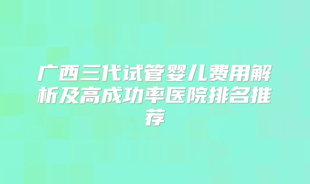 广西三代试管婴儿费用解析及高成功率医院排名推荐