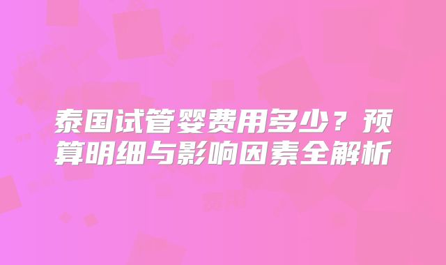 泰国试管婴费用多少？预算明细与影响因素全解析