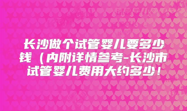 长沙做个试管婴儿要多少钱(内附详情参考-长沙市试管婴儿费用大约多少!
