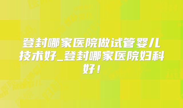 登封哪家医院做试管婴儿技术好_登封哪家医院妇科好！