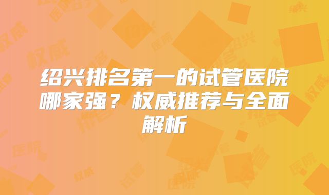 绍兴排名第一的试管医院哪家强？权威推荐与全面解析