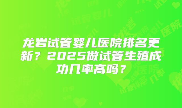 龙岩试管婴儿医院排名更新？2025做试管生殖成功几率高吗？