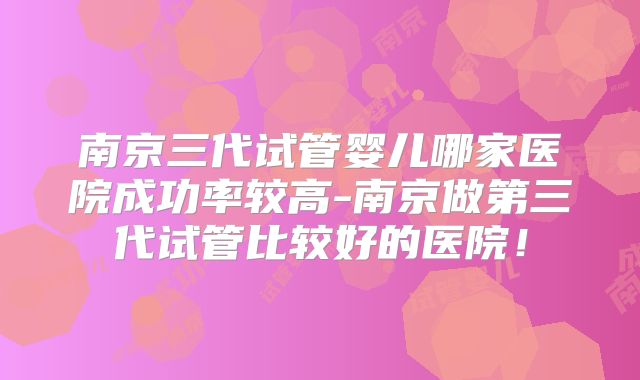 南京三代试管婴儿哪家医院成功率较高-南京做第三代试管比较好的医院！