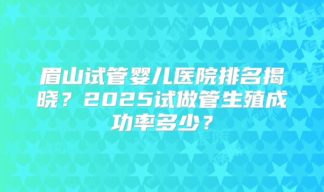 眉山试管婴儿医院排名揭晓？2025试做管生殖成功率多少？