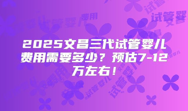 2025文昌三代试管婴儿费用需要多少?预估7-12万左右!