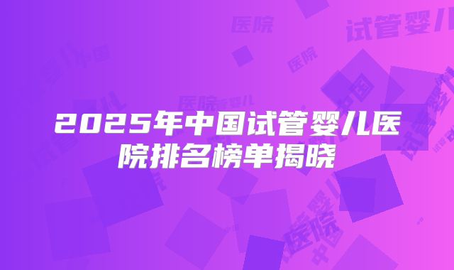 2025年中国试管婴儿医院排名榜单揭晓