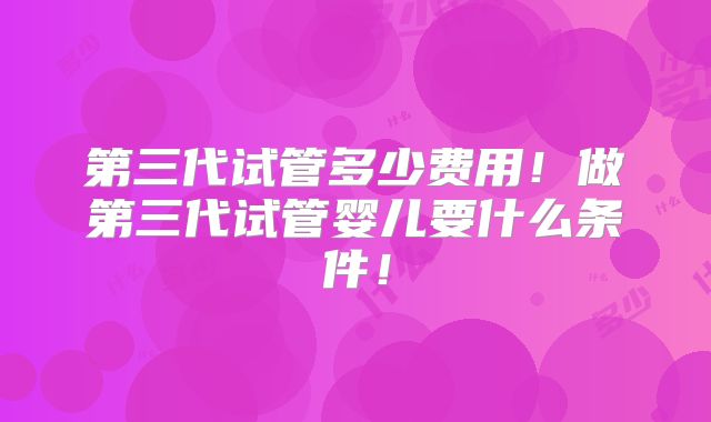 第三代试管多少费用！做第三代试管婴儿要什么条件！