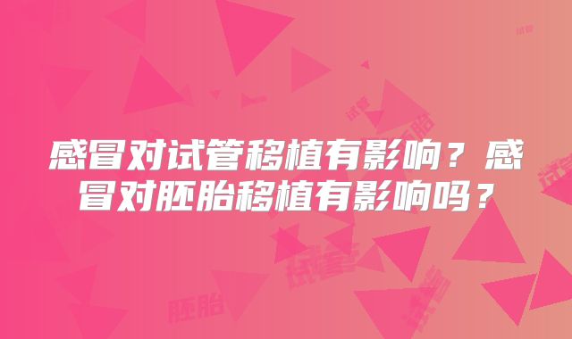 感冒对试管移植有影响？感冒对胚胎移植有影响吗？