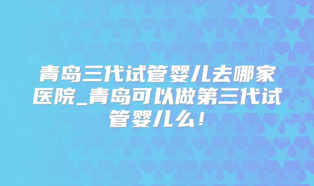 青岛三代试管婴儿去哪家医院_青岛可以做第三代试管婴儿么！