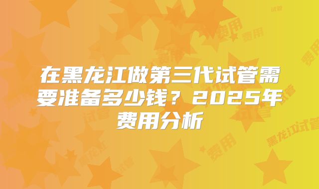 在黑龙江做第三代试管需要准备多少钱？2025年费用分析