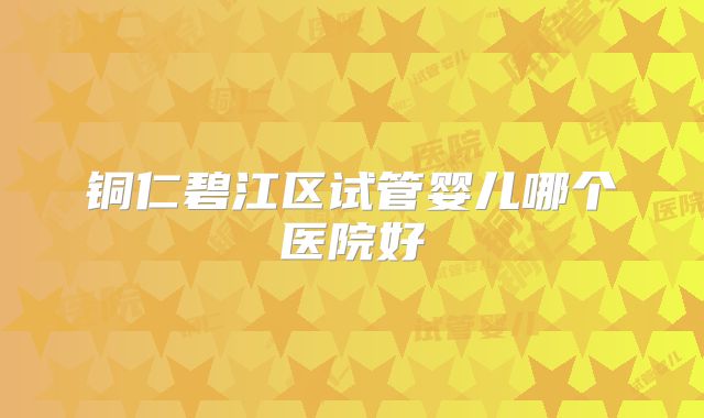 铜仁碧江区试管婴儿哪个医院好