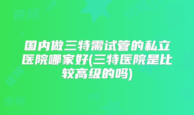 国内做三特需试管的私立医院哪家好(三特医院是比较高级的吗)