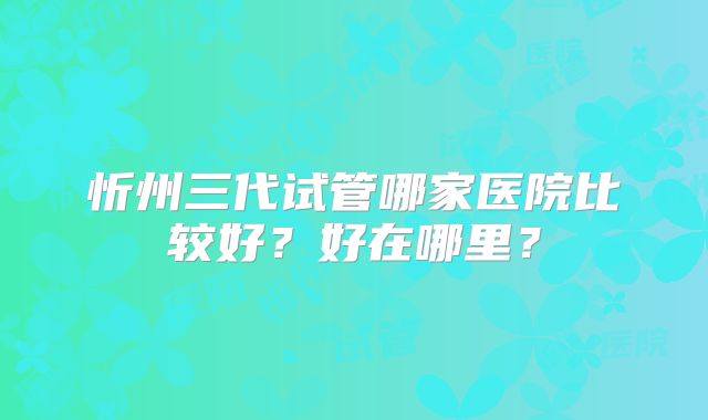 忻州三代试管哪家医院比较好?好在哪里?