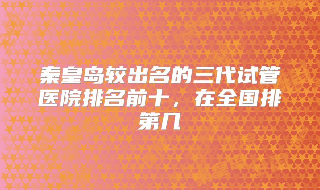 秦皇岛较出名的三代试管医院排名前十，在全国排第几