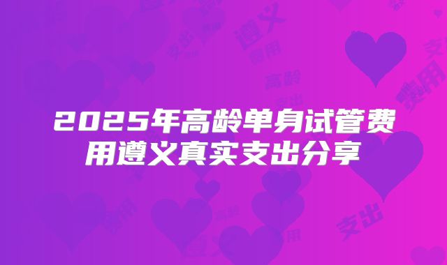 2025年高龄单身试管费用遵义真实支出分享