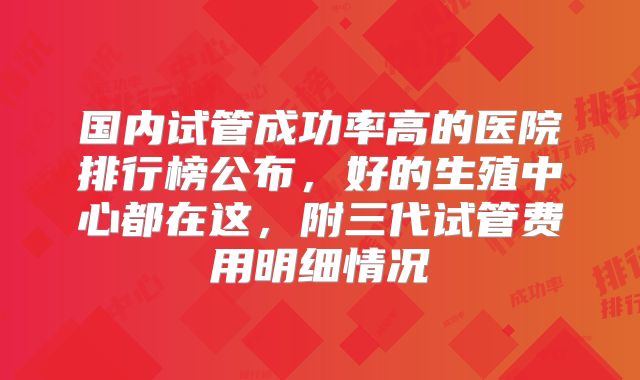 国内试管成功率高的医院排行榜公布，好的生殖中心都在这，附三代试管费用明细情况