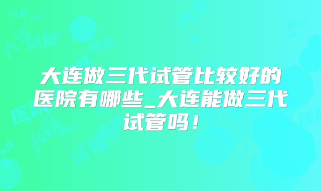 大连做三代试管比较好的医院有哪些_大连能做三代试管吗！
