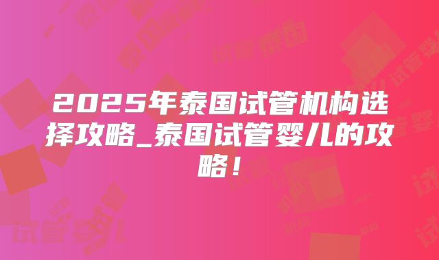 2025年泰国试管机构选择攻略_泰国试管婴儿的攻略！