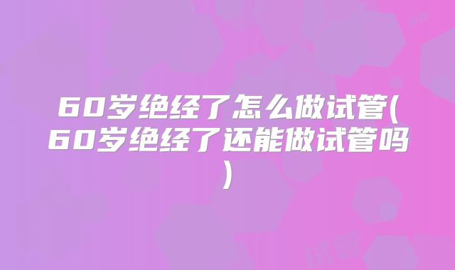 60岁绝经了怎么做试管(60岁绝经了还能做试管吗)