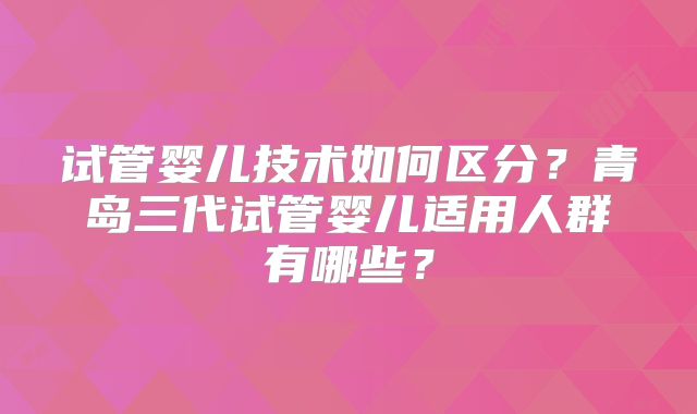 试管婴儿技术如何区分?青岛三代试管婴儿适用人群有哪些?