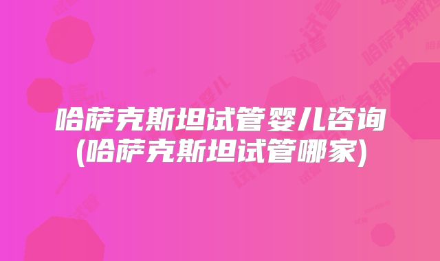 哈萨克斯坦试管婴儿咨询(哈萨克斯坦试管哪家)