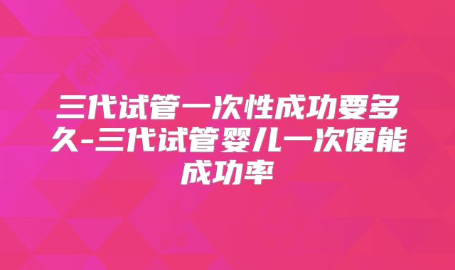 三代试管一次性成功要多久-三代试管婴儿一次便能成功率