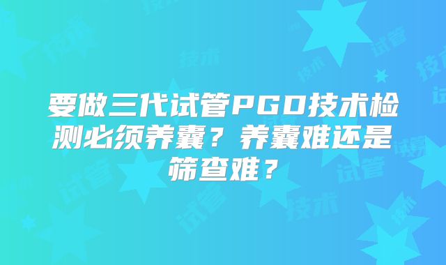 要做三代试管PGD技术检测必须养囊？养囊难还是筛查难？
