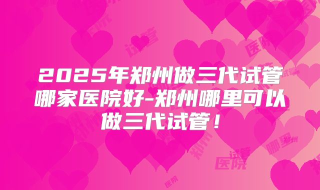 2025年郑州做三代试管哪家医院好-郑州哪里可以做三代试管！