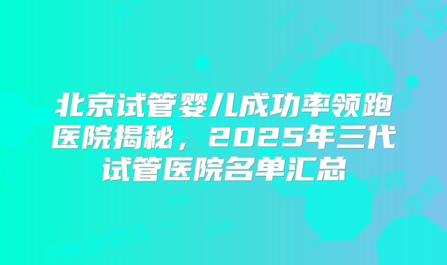 北京试管婴儿成功率领跑医院揭秘，2025年三代试管医院名单汇总