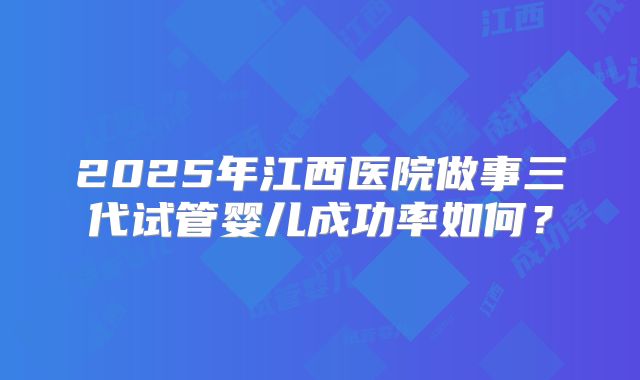 2025年江西医院做事三代试管婴儿成功率如何？