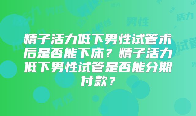 精子活力低下男性试管术后是否能下床？精子活力低下男性试管是否能分期付款？