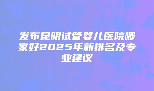 发布昆明试管婴儿医院哪家好2025年新排名及专业建议