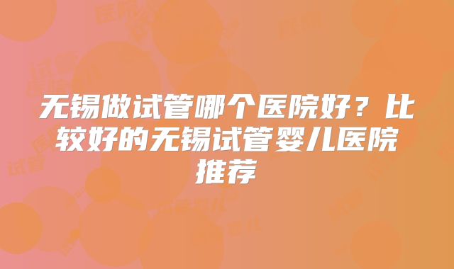 无锡做试管哪个医院好？比较好的无锡试管婴儿医院推荐