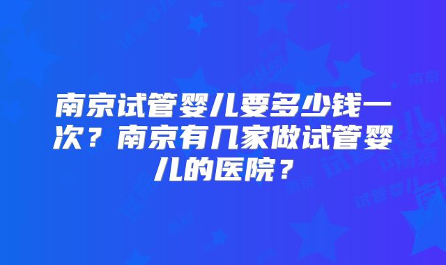 南京试管婴儿要多少钱一次？南京有几家做试管婴儿的医院？
