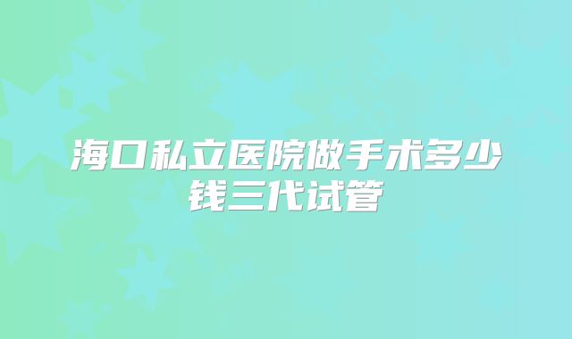海口私立医院做手术多少钱三代试管