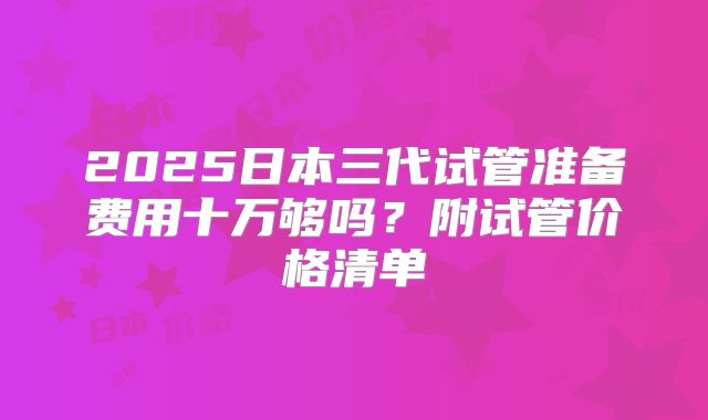 2025日本三代试管准备费用十万够吗？附试管价格清单